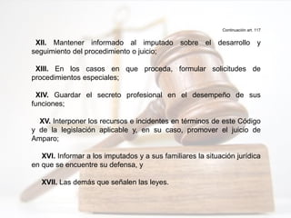 Continuación art. 117
XII. Mantener informado al imputado sobre el desarrollo y
seguimiento del procedimiento o juicio;
XIII. En los casos en que proceda, formular solicitudes de
procedimientos especiales;
XIV. Guardar el secreto profesional en el desempeño de sus
funciones;
XV. Interponer los recursos e incidentes en términos de este Código
y de la legislación aplicable y, en su caso, promover el juicio de
Amparo;
XVI. Informar a los imputados y a sus familiares la situación jurídica
en que se encuentre su defensa, y
XVII. Las demás que señalen las leyes.
 