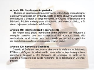 Artículo 118. Nombramiento posterior
Durante el transcurso del procedimiento el imputado podrá designar
a un nuevo Defensor, sin embargo, hasta en tanto el nuevo Defensor no
comparezca a aceptar el cargo conferido, el Órgano jurisdiccional o el
Ministerio Público le designarán al imputado un Defensor público, a fin
de no dejarlo en estado de indefensión.
Artículo 119. Inadmisibilidad y apartamiento
En ningún caso podrá nombrarse como Defensor del imputado a
cualquier persona que sea coimputada del acusado, haya sido
sentenciada por el mismo hecho o imputada por ser autor o partícipe
del encubrimiento o favorecimiento del mismo hecho.
Artículo 120. Renuncia y abandono
Cuando el Defensor renuncie o abandone la defensa, el Ministerio
Público o el Órgano jurisdiccional le harán saber al imputado que tiene
derecho a designar a otro Defensor; sin embargo, en tanto no lo
designe o no quiera o no pueda nombrarlo, se le designará un Defensor
público.
 