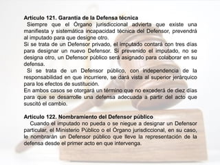 Artículo 121. Garantía de la Defensa técnica
Siempre que el Órgano jurisdiccional advierta que existe una
manifiesta y sistemática incapacidad técnica del Defensor, prevendrá
al imputado para que designe otro.
Si se trata de un Defensor privado, el imputado contará con tres días
para designar un nuevo Defensor. Si prevenido el imputado, no se
designa otro, un Defensor público será asignado para colaborar en su
defensa.
Si se trata de un Defensor público, con independencia de la
responsabilidad en que incurriere, se dará vista al superior jerárquico
para los efectos de sustitución.
En ambos casos se otorgará un término que no excederá de diez días
para que se desarrolle una defensa adecuada a partir del acto que
suscitó el cambio.
Artículo 122. Nombramiento del Defensor público
Cuando el imputado no pueda o se niegue a designar un Defensor
particular, el Ministerio Público o el Órgano jurisdiccional, en su caso,
le nombrarán un Defensor público que lleve la representación de la
defensa desde el primer acto en que intervenga.
 