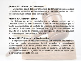 Artículo 123. Número de Defensores
El imputado podrá designar el número de Defensores que considere
conveniente, los cuales, en las audiencias, tomarán la palabra en orden
y deberán actuar en todo caso con respeto.
Artículo 124. Defensor común
La defensa de varios imputados en un mismo proceso por un
Defensor común no será admisible, a menos que se acredite que no
existe incompatibilidad ni conflicto de intereses de las defensas de los
imputados. Si se autoriza el Defensor común y la incompatibilidad se
advierte en el curso del proceso, será corregida de oficio y se proveerá
lo necesario para reemplazar al Defensor.
Artículo 125. Entrevista con los detenidos
El imputado que se encuentre detenido por cualquier circunstancia,
antes de rendir declaración tendrá derecho a entrevistarse
oportunamente y en forma privada con su Defensor, cuando así lo
solicite, en el lugar que para tal efecto se designe. La autoridad del
conocimiento tiene la obligación de implementar todo lo necesario para
el libre ejercicio de este derecho.
 