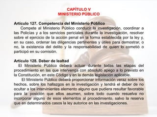 CAPÍTULO V
MINISTERIO PÚBLICO
Artículo 127. Competencia del Ministerio Público
Compete al Ministerio Público conducir la investigación, coordinar a
las Policías y a los servicios periciales durante la investigación, resolver
sobre el ejercicio de la acción penal en la forma establecida por la ley y,
en su caso, ordenar las diligencias pertinentes y útiles para demostrar, o
no, la existencia del delito y la responsabilidad de quien lo cometió o
participó en su comisión.
Artículo 128. Deber de lealtad
El Ministerio Público deberá actuar durante todas las etapas del
procedimiento en las que intervenga con absoluto apego a lo previsto en
la Constitución, en este Código y en la demás legislación aplicable.
El Ministerio Público deberá proporcionar información veraz sobre los
hechos, sobre los hallazgos en la investigación y tendrá el deber de no
ocultar a los intervinientes elemento alguno que pudiera resultar favorable
para la posición que ellos asumen, sobre todo cuando resuelva no
incorporar alguno de esos elementos al procedimiento, salvo la reserva
que en determinados casos la ley autorice en las investigaciones.
 