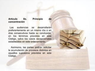 Artículo 8o. Principio de
concentración
Las audiencias se desarrollarán
preferentemente en un mismo día o en
días consecutivos hasta su conclusión,
en los términos previstos en este
Código, salvo los casos excepcionales
establecidos en este ordenamiento.
Asimismo, las partes podrán solicitar
la acumulación de procesos distintos en
aquellos supuestos previstos en este
Código.
 
