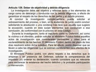 Artículo 129. Deber de objetividad y debida diligencia
La investigación debe ser objetiva y referirse tanto a los elementos de
cargo como de descargo y conducida con la debida diligencia, a efecto de
garantizar el respeto de los derechos de las partes y el debido proceso.
Al concluir la investigación complementaria puede solicitar el
sobreseimiento del proceso, o bien, en la audiencia de juicio podrá concluir
solicitando la absolución o una condena más leve que aquella que sugiere
la acusación, cuando en ésta surjan elementos que conduzcan a esa
conclusión, de conformidad con lo previsto en este Código.
Durante la investigación, tanto el imputado como su Defensor, así como
la víctima o el ofendido, podrán solicitar al Ministerio Público todos aquellos
actos de investigación que consideraren pertinentes y útiles para el
esclarecimiento de los hechos. El Ministerio Público dentro del plazo de tres
días resolverá sobre dicha solicitud. Para tal efecto, podrá disponer que se
lleven a cabo las diligencias que se estimen conducentes para efectos de la
investigación.
El Ministerio Público podrá, con pleno respeto a los derechos que lo
amparan y en presencia del Defensor, solicitar la comparecencia del
imputado y/u ordenar su declaración, cuando considere que es relevante
para esclarecer la existencia del hecho delictivo y la probable participación
o intervención.
 
