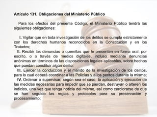 Artículo 131. Obligaciones del Ministerio Público
Para los efectos del presente Código, el Ministerio Público tendrá las
siguientes obligaciones:
I. Vigilar que en toda investigación de los delitos se cumpla estrictamente
con los derechos humanos reconocidos en la Constitución y en los
Tratados;
II. Recibir las denuncias o querellas que le presenten en forma oral, por
escrito, o a través de medios digitales, incluso mediante denuncias
anónimas en términos de las disposiciones legales aplicables, sobre hechos
que puedan constituir algún delito;
III. Ejercer la conducción y el mando de la investigación de los delitos,
para lo cual deberá coordinar a las Policías y a los peritos durante la misma;
IV. Ordenar o supervisar, según sea el caso, la aplicación y ejecución de
las medidas necesarias para impedir que se pierdan, destruyan o alteren los
indicios, una vez que tenga noticia del mismo, así como cerciorarse de que
se han seguido las reglas y protocolos para su preservación y
procesamiento;
 