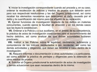 V. Iniciar la investigación correspondiente cuando así proceda y, en su caso,
ordenar la recolección de indicios y medios de prueba que deberán servir
para sus respectivas resoluciones y las del Órgano jurisdiccional, así como
recabar los elementos necesarios que determinen el daño causado por el
delito y la cuantificación del mismo para los efectos de su reparación;
VI. Ejercer funciones de investigación respecto de los delitos en materias
concurrentes, cuando ejerza la facultad de atracción y en los demás casos
que las leyes lo establezcan;
VII. Ordenar a la Policía y a sus auxiliares, en el ámbito de su competencia,
la práctica de actos de investigación conducentes para el esclarecimiento del
hecho delictivo, así como analizar las que dichas autoridades hubieren
practicado;
VIII. Instruir a las Policías sobre la legalidad, pertinencia, suficiencia y
contundencia de los indicios recolectados o por recolectar, así como las
demás actividades y diligencias que deben ser llevadas a cabo dentro de la
investigación;
IX. Requerir informes o documentación a otras autoridades y a particulares,
así como solicitar la práctica de peritajes y diligencias para la obtención de
otros medios de prueba;
X. Solicitar al Órgano jurisdiccional la autorización de actos de investigación
y demás actuaciones que sean necesarias dentro de la misma;
 