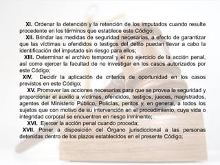 XI. Ordenar la detención y la retención de los imputados cuando resulte
procedente en los términos que establece este Código;
XII. Brindar las medidas de seguridad necesarias, a efecto de garantizar
que las víctimas u ofendidos o testigos del delito puedan llevar a cabo la
identificación del imputado sin riesgo para ellos;
XIII. Determinar el archivo temporal y el no ejercicio de la acción penal,
así como ejercer la facultad de no investigar en los casos autorizados por
este Código;
XIV. Decidir la aplicación de criterios de oportunidad en los casos
previstos en este Código;
XV. Promover las acciones necesarias para que se provea la seguridad y
proporcionar el auxilio a víctimas, ofendidos, testigos, jueces, magistrados,
agentes del Ministerio Público, Policías, peritos y, en general, a todos los
sujetos que con motivo de su intervención en el procedimiento, cuya vida o
integridad corporal se encuentren en riesgo inminente;
XVI. Ejercer la acción penal cuando proceda;
XVII. Poner a disposición del Órgano jurisdiccional a las personas
detenidas dentro de los plazos establecidos en el presente Código;
 