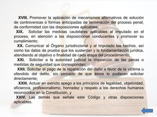 XVIII. Promover la aplicación de mecanismos alternativos de solución
de controversias o formas anticipadas de terminación del proceso penal,
de conformidad con las disposiciones aplicables;
XIX. Solicitar las medidas cautelares aplicables al imputado en el
proceso, en atención a las disposiciones conducentes y promover su
cumplimiento;
XX. Comunicar al Órgano jurisdiccional y al imputado los hechos, así
como los datos de prueba que los sustentan y la fundamentación jurídica,
atendiendo al objetivo o finalidad de cada etapa del procedimiento;
XXI. Solicitar a la autoridad judicial la imposición de las penas o
medidas de seguridad que correspondan;
XXII. Solicitar el pago de la reparación del daño a favor de la víctima u
ofendido del delito, sin perjuicio de que éstos lo pudieran solicitar
directamente;
XXIII. Actuar en estricto apego a los principios de legalidad, objetividad,
eficiencia, profesionalismo, honradez y respeto a los derechos humanos
reconocidos en la Constitución, y
XXIV. Las demás que señale este Código y otras disposiciones
aplicables.
 