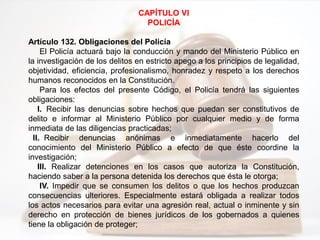CAPÍTULO VI
POLICÍA
Artículo 132. Obligaciones del Policía
El Policía actuará bajo la conducción y mando del Ministerio Público en
la investigación de los delitos en estricto apego a los principios de legalidad,
objetividad, eficiencia, profesionalismo, honradez y respeto a los derechos
humanos reconocidos en la Constitución.
Para los efectos del presente Código, el Policía tendrá las siguientes
obligaciones:
I. Recibir las denuncias sobre hechos que puedan ser constitutivos de
delito e informar al Ministerio Público por cualquier medio y de forma
inmediata de las diligencias practicadas;
II. Recibir denuncias anónimas e inmediatamente hacerlo del
conocimiento del Ministerio Público a efecto de que éste coordine la
investigación;
III. Realizar detenciones en los casos que autoriza la Constitución,
haciendo saber a la persona detenida los derechos que ésta le otorga;
IV. Impedir que se consumen los delitos o que los hechos produzcan
consecuencias ulteriores. Especialmente estará obligada a realizar todos
los actos necesarios para evitar una agresión real, actual o inminente y sin
derecho en protección de bienes jurídicos de los gobernados a quienes
tiene la obligación de proteger;
 