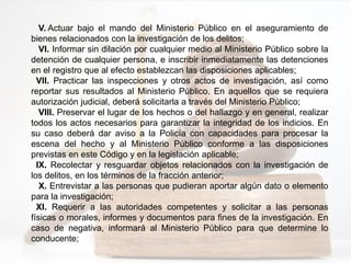 V. Actuar bajo el mando del Ministerio Público en el aseguramiento de
bienes relacionados con la investigación de los delitos;
VI. Informar sin dilación por cualquier medio al Ministerio Público sobre la
detención de cualquier persona, e inscribir inmediatamente las detenciones
en el registro que al efecto establezcan las disposiciones aplicables;
VII. Practicar las inspecciones y otros actos de investigación, así como
reportar sus resultados al Ministerio Público. En aquellos que se requiera
autorización judicial, deberá solicitarla a través del Ministerio Público;
VIII. Preservar el lugar de los hechos o del hallazgo y en general, realizar
todos los actos necesarios para garantizar la integridad de los indicios. En
su caso deberá dar aviso a la Policía con capacidades para procesar la
escena del hecho y al Ministerio Público conforme a las disposiciones
previstas en este Código y en la legislación aplicable;
IX. Recolectar y resguardar objetos relacionados con la investigación de
los delitos, en los términos de la fracción anterior;
X. Entrevistar a las personas que pudieran aportar algún dato o elemento
para la investigación;
XI. Requerir a las autoridades competentes y solicitar a las personas
físicas o morales, informes y documentos para fines de la investigación. En
caso de negativa, informará al Ministerio Público para que determine lo
conducente;
 