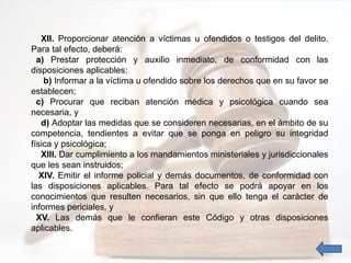 XII. Proporcionar atención a víctimas u ofendidos o testigos del delito.
Para tal efecto, deberá:
a) Prestar protección y auxilio inmediato, de conformidad con las
disposiciones aplicables;
b) Informar a la víctima u ofendido sobre los derechos que en su favor se
establecen;
c) Procurar que reciban atención médica y psicológica cuando sea
necesaria, y
d) Adoptar las medidas que se consideren necesarias, en el ámbito de su
competencia, tendientes a evitar que se ponga en peligro su integridad
física y psicológica;
XIII. Dar cumplimiento a los mandamientos ministeriales y jurisdiccionales
que les sean instruidos;
XIV. Emitir el informe policial y demás documentos, de conformidad con
las disposiciones aplicables. Para tal efecto se podrá apoyar en los
conocimientos que resulten necesarios, sin que ello tenga el carácter de
informes periciales, y
XV. Las demás que le confieran este Código y otras disposiciones
aplicables.
 