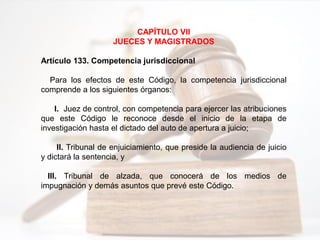 CAPÍTULO VII
JUECES Y MAGISTRADOS
Artículo 133. Competencia jurisdiccional
Para los efectos de este Código, la competencia jurisdiccional
comprende a los siguientes órganos:
I. Juez de control, con competencia para ejercer las atribuciones
que este Código le reconoce desde el inicio de la etapa de
investigación hasta el dictado del auto de apertura a juicio;
II. Tribunal de enjuiciamiento, que preside la audiencia de juicio
y dictará la sentencia, y
III. Tribunal de alzada, que conocerá de los medios de
impugnación y demás asuntos que prevé este Código.
 