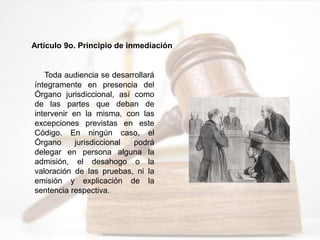 Artículo 9o. Principio de inmediación
Toda audiencia se desarrollará
íntegramente en presencia del
Órgano jurisdiccional, así como
de las partes que deban de
intervenir en la misma, con las
excepciones previstas en este
Código. En ningún caso, el
Órgano jurisdiccional podrá
delegar en persona alguna la
admisión, el desahogo o la
valoración de las pruebas, ni la
emisión y explicación de la
sentencia respectiva.
 