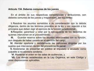 Artículo 134. Deberes comunes de los jueces
En el ámbito de sus respectivas competencias y atribuciones, son
deberes comunes de los jueces y magistrados, los siguientes:
I. Resolver los asuntos sometidos a su consideración con la debida
diligencia, dentro de los términos previstos en la ley y con sujeción a los
principios que deben regir el ejercicio de la función jurisdiccional;
II.Respetar, garantizar y velar por la salvaguarda de los derechos de
quienes intervienen en el procedimiento;
III. Guardar reserva sobre los asuntos relacionados con su función,
aun después de haber cesado en el ejercicio del cargo;
IV. Atender oportuna y debidamente las peticiones dirigidas por los
sujetos que intervienen dentro del procedimiento penal;
V. Abstenerse de presentar en público al imputado o acusado como
culpable si no existiera condena;
VI. Mantener el orden en las salas de audiencias, y
VII. Los demás establecidos en la Ley Orgánica, en este Código y
otras disposiciones aplicables.
 