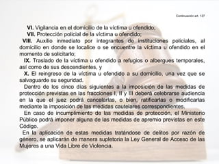 Continuación art. 137
VI. Vigilancia en el domicilio de la víctima u ofendido;
VII. Protección policial de la víctima u ofendido;
VIII. Auxilio inmediato por integrantes de instituciones policiales, al
domicilio en donde se localice o se encuentre la víctima u ofendido en el
momento de solicitarlo;
IX. Traslado de la víctima u ofendido a refugios o albergues temporales,
así como de sus descendientes, y
X. El reingreso de la víctima u ofendido a su domicilio, una vez que se
salvaguarde su seguridad.
Dentro de los cinco días siguientes a la imposición de las medidas de
protección previstas en las fracciones I, II y III deberá celebrarse audiencia
en la que el juez podrá cancelarlas, o bien, ratificarlas o modificarlas
mediante la imposición de las medidas cautelares correspondientes.
En caso de incumplimiento de las medidas de protección, el Ministerio
Público podrá imponer alguna de las medidas de apremio previstas en este
Código.
En la aplicación de estas medidas tratándose de delitos por razón de
género, se aplicarán de manera supletoria la Ley General de Acceso de las
Mujeres a una Vida Libre de Violencia.
 