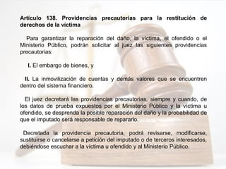 Artículo 138. Providencias precautorias para la restitución de
derechos de la víctima
Para garantizar la reparación del daño, la víctima, el ofendido o el
Ministerio Público, podrán solicitar al juez las siguientes providencias
precautorias:
I. El embargo de bienes, y
II. La inmovilización de cuentas y demás valores que se encuentren
dentro del sistema financiero.
El juez decretará las providencias precautorias, siempre y cuando, de
los datos de prueba expuestos por el Ministerio Público y la víctima u
ofendido, se desprenda la posible reparación del daño y la probabilidad de
que el imputado será responsable de repararlo.
Decretada la providencia precautoria, podrá revisarse, modificarse,
sustituirse o cancelarse a petición del imputado o de terceros interesados,
debiéndose escuchar a la víctima u ofendido y al Ministerio Público.
 