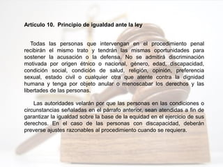 Artículo 10. Principio de igualdad ante la ley
Todas las personas que intervengan en el procedimiento penal
recibirán el mismo trato y tendrán las mismas oportunidades para
sostener la acusación o la defensa. No se admitirá discriminación
motivada por origen étnico o nacional, género, edad, discapacidad,
condición social, condición de salud, religión, opinión, preferencia
sexual, estado civil o cualquier otra que atente contra la dignidad
humana y tenga por objeto anular o menoscabar los derechos y las
libertades de las personas.
Las autoridades velarán por que las personas en las condiciones o
circunstancias señaladas en el párrafo anterior, sean atendidas a fin de
garantizar la igualdad sobre la base de la equidad en el ejercicio de sus
derechos. En el caso de las personas con discapacidad, deberán
preverse ajustes razonables al procedimiento cuando se requiera.
 