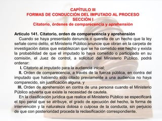 CAPÍTULO III
FORMAS DE CONDUCCIÓN DEL IMPUTADO AL PROCESO
SECCIÓN I
Citatorio, órdenes de comparecencia y aprehensión
Artículo 141. Citatorio, orden de comparecencia y aprehensión
Cuando se haya presentado denuncia o querella de un hecho que la ley
señale como delito, el Ministerio Público anuncie que obran en la carpeta de
investigación datos que establezcan que se ha cometido ese hecho y exista
la probabilidad de que el imputado lo haya cometido o participado en su
comisión, el Juez de control, a solicitud del Ministerio Público, podrá
ordenar:
I. Citatorio al imputado para la audiencia inicial;
II. Orden de comparecencia, a través de la fuerza pública, en contra del
imputado que habiendo sido citado previamente a una audiencia no haya
comparecido, sin justificación alguna, y
III. Orden de aprehensión en contra de una persona cuando el Ministerio
Público advierta que existe la necesidad de cautela.
En la clasificación jurídica que realice el Ministerio Público se especificará
el tipo penal que se atribuye, el grado de ejecución del hecho, la forma de
intervención y la naturaleza dolosa o culposa de la conducta, sin perjuicio
de que con posterioridad proceda la reclasificación correspondiente.
 