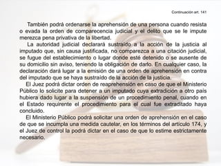Continuación art. 141
También podrá ordenarse la aprehensión de una persona cuando resista
o evada la orden de comparecencia judicial y el delito que se le impute
merezca pena privativa de la libertad.
La autoridad judicial declarará sustraído a la acción de la justicia al
imputado que, sin causa justificada, no comparezca a una citación judicial,
se fugue del establecimiento o lugar donde esté detenido o se ausente de
su domicilio sin aviso, teniendo la obligación de darlo. En cualquier caso, la
declaración dará lugar a la emisión de una orden de aprehensión en contra
del imputado que se haya sustraído de la acción de la justicia.
El Juez podrá dictar orden de reaprehensión en caso de que el Ministerio
Público lo solicite para detener a un imputado cuya extradición a otro país
hubiera dado lugar a la suspensión de un procedimiento penal, cuando en
el Estado requirente el procedimiento para el cual fue extraditado haya
concluido.
El Ministerio Público podrá solicitar una orden de aprehensión en el caso
de que se incumpla una medida cautelar, en los términos del artículo 174, y
el Juez de control la podrá dictar en el caso de que lo estime estrictamente
necesario.
 