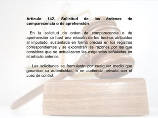 Artículo 142. Solicitud de las órdenes de
comparecencia o de aprehensión
En la solicitud de orden de comparecencia o de
aprehensión se hará una relación de los hechos atribuidos
al imputado, sustentada en forma precisa en los registros
correspondientes y se expondrán las razones por las que
considera que se actualizaron las exigencias señaladas en
el artículo anterior.
Las solicitudes se formularán por cualquier medio que
garantice su autenticidad, o en audiencia privada con el
Juez de control.
 