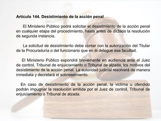 Artículo 144. Desistimiento de la acción penal
El Ministerio Público podrá solicitar el desistimiento de la acción penal
en cualquier etapa del procedimiento, hasta antes de dictada la resolución
de segunda instancia.
La solicitud de desistimiento debe contar con la autorización del Titular
de la Procuraduría o del funcionario que en él delegue esa facultad.
El Ministerio Público expondrá brevemente en audiencia ante el Juez
de control, Tribunal de enjuiciamiento o Tribunal de alzada, los motivos del
desistimiento de la acción penal. La autoridad judicial resolverá de manera
inmediata y decretará el sobreseimiento.
En caso de desistimiento de la acción penal, la victima u ofendido
podrán impugnar la resolución emitida por el Juez de control, Tribunal de
enjuiciamiento o Tribunal de alzada.
 