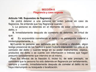 SECCIÓN II
Flagrancia y caso urgente
Artículo 146. Supuestos de flagrancia
Se podrá detener a una persona sin orden judicial en caso de
flagrancia. Se entiende que hay flagrancia cuando:
I. La persona es detenida en el momento de estar cometiendo un
delito, o
II. Inmediatamente después de cometerlo es detenida, en virtud de
que:
a) Es sorprendida cometiendo el delito y es perseguida material e
ininterrumpidamente, o
b) Cuando la persona sea señalada por la víctima u ofendido, algún
testigo presencial de los hechos o quien hubiere intervenido con ella en la
comisión del delito y cuando tenga en su poder instrumentos, objetos,
productos del delito o se cuente con información o indicios que hagan
presumir fundadamente que intervino en el mismo.
Para los efectos de la fracción II, inciso b), de este precepto, se
considera que la persona ha sido detenida en flagrancia por señalamiento,
siempre y cuando, inmediatamente después de cometer el delito no se
haya interrumpido su búsqueda o localización.
 