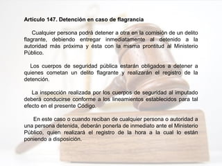 Artículo 147. Detención en caso de flagrancia
Cualquier persona podrá detener a otra en la comisión de un delito
flagrante, debiendo entregar inmediatamente al detenido a la
autoridad más próxima y ésta con la misma prontitud al Ministerio
Público.
Los cuerpos de seguridad pública estarán obligados a detener a
quienes cometan un delito flagrante y realizarán el registro de la
detención.
La inspección realizada por los cuerpos de seguridad al imputado
deberá conducirse conforme a los lineamientos establecidos para tal
efecto en el presente Código.
En este caso o cuando reciban de cualquier persona o autoridad a
una persona detenida, deberán ponerla de inmediato ante el Ministerio
Público, quien realizará el registro de la hora a la cual lo están
poniendo a disposición.
 