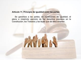 Artículo 11. Principio de igualdad entre las partes
Se garantiza a las partes, en condiciones de igualdad, el
pleno e irrestricto ejercicio de los derechos previstos en la
Constitución, los Tratados y las leyes que de ellos emanen.
 