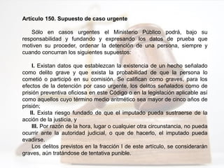 Artículo 150. Supuesto de caso urgente
Sólo en casos urgentes el Ministerio Público podrá, bajo su
responsabilidad y fundando y expresando los datos de prueba que
motiven su proceder, ordenar la detención de una persona, siempre y
cuando concurran los siguientes supuestos:
I. Existan datos que establezcan la existencia de un hecho señalado
como delito grave y que exista la probabilidad de que la persona lo
cometió o participó en su comisión. Se califican como graves, para los
efectos de la detención por caso urgente, los delitos señalados como de
prisión preventiva oficiosa en este Código o en la legislación aplicable así
como aquellos cuyo término medio aritmético sea mayor de cinco años de
prisión;
II. Exista riesgo fundado de que el imputado pueda sustraerse de la
acción de la justicia, y
III. Por razón de la hora, lugar o cualquier otra circunstancia, no pueda
ocurrir ante la autoridad judicial, o que de hacerlo, el imputado pueda
evadirse.
Los delitos previstos en la fracción I de este artículo, se considerarán
graves, aún tratándose de tentativa punible.
 