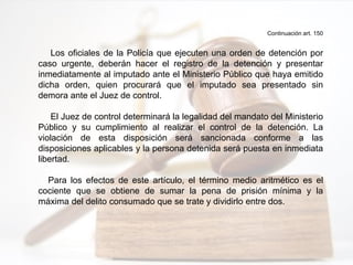 Continuación art. 150
Los oficiales de la Policía que ejecuten una orden de detención por
caso urgente, deberán hacer el registro de la detención y presentar
inmediatamente al imputado ante el Ministerio Público que haya emitido
dicha orden, quien procurará que el imputado sea presentado sin
demora ante el Juez de control.
El Juez de control determinará la legalidad del mandato del Ministerio
Público y su cumplimiento al realizar el control de la detención. La
violación de esta disposición será sancionada conforme a las
disposiciones aplicables y la persona detenida será puesta en inmediata
libertad.
Para los efectos de este artículo, el término medio aritmético es el
cociente que se obtiene de sumar la pena de prisión mínima y la
máxima del delito consumado que se trate y dividirlo entre dos.
 