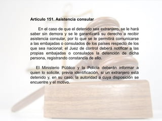 Artículo 151. Asistencia consular
En el caso de que el detenido sea extranjero, se le hará
saber sin demora y se le garantizará su derecho a recibir
asistencia consular, por lo que se le permitirá comunicarse
a las embajadas o consulados de los países respecto de los
que sea nacional; el Juez de control deberá notificar a las
propias embajadas o consulados la detención de dicha
persona, registrando constancia de ello.
El Ministerio Público y la Policía deberán informar a
quien lo solicite, previa identificación, si un extranjero está
detenido y, en su caso, la autoridad a cuya disposición se
encuentre y el motivo.
 