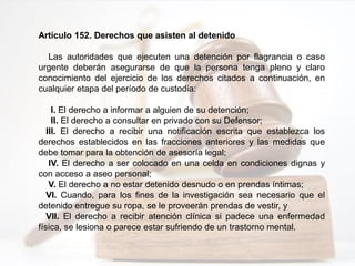 Artículo 152. Derechos que asisten al detenido
Las autoridades que ejecuten una detención por flagrancia o caso
urgente deberán asegurarse de que la persona tenga pleno y claro
conocimiento del ejercicio de los derechos citados a continuación, en
cualquier etapa del período de custodia:
I. El derecho a informar a alguien de su detención;
II. El derecho a consultar en privado con su Defensor;
III. El derecho a recibir una notificación escrita que establezca los
derechos establecidos en las fracciones anteriores y las medidas que
debe tomar para la obtención de asesoría legal;
IV. El derecho a ser colocado en una celda en condiciones dignas y
con acceso a aseo personal;
V. El derecho a no estar detenido desnudo o en prendas íntimas;
VI. Cuando, para los fines de la investigación sea necesario que el
detenido entregue su ropa, se le proveerán prendas de vestir, y
VII. El derecho a recibir atención clínica si padece una enfermedad
física, se lesiona o parece estar sufriendo de un trastorno mental.
 
