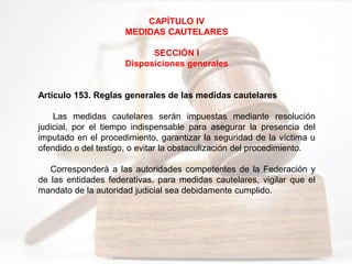 CAPÍTULO IV
MEDIDAS CAUTELARES
SECCIÓN I
Disposiciones generales
Artículo 153. Reglas generales de las medidas cautelares
Las medidas cautelares serán impuestas mediante resolución
judicial, por el tiempo indispensable para asegurar la presencia del
imputado en el procedimiento, garantizar la seguridad de la víctima u
ofendido o del testigo, o evitar la obstaculización del procedimiento.
Corresponderá a las autoridades competentes de la Federación y
de las entidades federativas, para medidas cautelares, vigilar que el
mandato de la autoridad judicial sea debidamente cumplido.
 