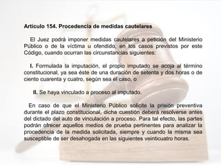 Artículo 154. Procedencia de medidas cautelares
El Juez podrá imponer medidas cautelares a petición del Ministerio
Público o de la víctima u ofendido, en los casos previstos por este
Código, cuando ocurran las circunstancias siguientes:
I. Formulada la imputación, el propio imputado se acoja al término
constitucional, ya sea éste de una duración de setenta y dos horas o de
ciento cuarenta y cuatro, según sea el caso, o
II. Se haya vinculado a proceso al imputado.
En caso de que el Ministerio Público solicite la prisión preventiva
durante el plazo constitucional, dicha cuestión deberá resolverse antes
del dictado del auto de vinculación a proceso. Para tal efecto, las partes
podrán ofrecer aquellos medios de prueba pertinentes para analizar la
procedencia de la medida solicitada, siempre y cuando la misma sea
susceptible de ser desahogada en las siguientes veinticuatro horas.
 