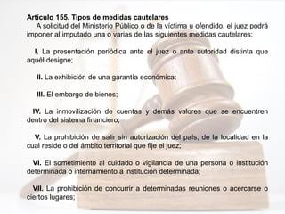 Artículo 155. Tipos de medidas cautelares
A solicitud del Ministerio Público o de la víctima u ofendido, el juez podrá
imponer al imputado una o varias de las siguientes medidas cautelares:
I. La presentación periódica ante el juez o ante autoridad distinta que
aquél designe;
II. La exhibición de una garantía económica;
III. El embargo de bienes;
IV. La inmovilización de cuentas y demás valores que se encuentren
dentro del sistema financiero;
V. La prohibición de salir sin autorización del país, de la localidad en la
cual reside o del ámbito territorial que fije el juez;
VI. El sometimiento al cuidado o vigilancia de una persona o institución
determinada o internamiento a institución determinada;
VII. La prohibición de concurrir a determinadas reuniones o acercarse o
ciertos lugares;
 