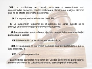 VIII. La prohibición de convivir, acercarse o comunicarse con
determinadas personas, con las víctimas u ofendidos o testigos, siempre
que no se afecte el derecho de defensa;
IX. La separación inmediata del domicilio;
X. La suspensión temporal en el ejercicio del cargo cuando se le
atribuye un delito cometido por servidores públicos;
XI. La suspensión temporal en el ejercicio de una determinada actividad
profesional o laboral;
XII. La colocación de localizadores electrónicos;
XIII. El resguardo en su propio domicilio con las modalidades que el
juez disponga, o
XIV. La prisión preventiva.
Las medidas cautelares no podrán ser usadas como medio para obtener
un reconocimiento de culpabilidad o como sanción penal anticipada.
 