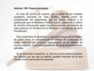 Artículo 156. Proporcionalidad
El Juez de control, al imponer una o varias de las medidas
cautelares previstas en este Código, deberá tomar en
consideración los argumentos que las partes ofrezcan o la
justificación que el Ministerio Público realice, aplicando el criterio
de mínima intervención según las circunstancias particulares de
cada persona, en términos de lo dispuesto en el artículo 19 de la
Constitución.
Para determinar la idoneidad y proporcionalidad de la medida,
se podrá tomar en consideración el análisis de evaluación de
riesgo realizado por personal especializado en la materia, de
manera objetiva, imparcial y neutral en términos de la legislación
aplicable.
En la resolución respectiva, el Juez de control deberá justificar
las razones por las que la medida cautelar impuesta es la que
resulta menos lesiva para el imputado.
 
