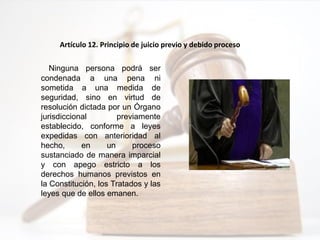Ninguna persona podrá ser
condenada a una pena ni
sometida a una medida de
seguridad, sino en virtud de
resolución dictada por un Órgano
jurisdiccional previamente
establecido, conforme a leyes
expedidas con anterioridad al
hecho, en un proceso
sustanciado de manera imparcial
y con apego estricto a los
derechos humanos previstos en
la Constitución, los Tratados y las
leyes que de ellos emanen.
Artículo 12. Principio de juicio previo y debido proceso
 