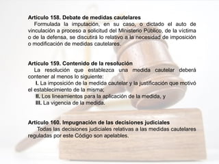 Artículo 158. Debate de medidas cautelares
Formulada la imputación, en su caso, o dictado el auto de
vinculación a proceso a solicitud del Ministerio Público, de la víctima
o de la defensa, se discutirá lo relativo a la necesidad de imposición
o modificación de medidas cautelares.
Artículo 159. Contenido de la resolución
La resolución que establezca una medida cautelar deberá
contener al menos lo siguiente:
I. La imposición de la medida cautelar y la justificación que motivó
el establecimiento de la misma;
II. Los lineamientos para la aplicación de la medida, y
III. La vigencia de la medida.
Artículo 160. Impugnación de las decisiones judiciales
Todas las decisiones judiciales relativas a las medidas cautelares
reguladas por este Código son apelables.
 