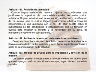 Artículo 161. Revisión de la medida
Cuando hayan variado de manera objetiva las condiciones que
justificaron la imposición de una medida cautelar, las partes podrán
solicitar al Órgano jurisdiccional, la revocación, sustitución o modificación
de la misma, para lo cual el Órgano jurisdiccional citará a todos los
intervinientes a una audiencia con el fin de abrir debate sobre la
subsistencia de las condiciones o circunstancias que se tomaron en
cuenta para imponer la medida y la necesidad, en su caso, de
mantenerla y resolver en consecuencia.
Artículo 162. Audiencia de revisión de las medidas cautelares
De no ser desechada de plano la solicitud de revisión, la audiencia se
llevará a cabo dentro de las cuarenta y ocho horas siguientes contadas a
partir de la presentación de la solicitud.
Artículo 163. Medios de prueba para la imposición y revisión de la
medida
Las partes pueden invocar datos u ofrecer medios de prueba para
que se imponga, confirme, modifique o revoque, según el caso, la medida
cautelar.
 