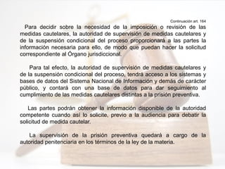 Continuación art. 164
Para decidir sobre la necesidad de la imposición o revisión de las
medidas cautelares, la autoridad de supervisión de medidas cautelares y
de la suspensión condicional del proceso proporcionará a las partes la
información necesaria para ello, de modo que puedan hacer la solicitud
correspondiente al Órgano jurisdiccional.
Para tal efecto, la autoridad de supervisión de medidas cautelares y
de la suspensión condicional del proceso, tendrá acceso a los sistemas y
bases de datos del Sistema Nacional de Información y demás de carácter
público, y contará con una base de datos para dar seguimiento al
cumplimiento de las medidas cautelares distintas a la prisión preventiva.
Las partes podrán obtener la información disponible de la autoridad
competente cuando así lo solicite, previo a la audiencia para debatir la
solicitud de medida cautelar.
La supervisión de la prisión preventiva quedará a cargo de la
autoridad penitenciaria en los términos de la ley de la materia.
 