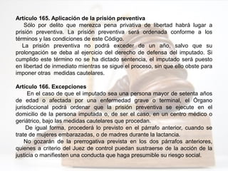Artículo 165. Aplicación de la prisión preventiva
Sólo por delito que merezca pena privativa de libertad habrá lugar a
prisión preventiva. La prisión preventiva será ordenada conforme a los
términos y las condiciones de este Código.
La prisión preventiva no podrá exceder de un año, salvo que su
prolongación se deba al ejercicio del derecho de defensa del imputado. Si
cumplido este término no se ha dictado sentencia, el imputado será puesto
en libertad de inmediato mientras se sigue el proceso, sin que ello obste para
imponer otras medidas cautelares.
Artículo 166. Excepciones
En el caso de que el imputado sea una persona mayor de setenta años
de edad o afectada por una enfermedad grave o terminal, el Órgano
jurisdiccional podrá ordenar que la prisión preventiva se ejecute en el
domicilio de la persona imputada o, de ser el caso, en un centro médico o
geriátrico, bajo las medidas cautelares que procedan.
De igual forma, procederá lo previsto en el párrafo anterior, cuando se
trate de mujeres embarazadas, o de madres durante la lactancia.
No gozarán de la prerrogativa prevista en los dos párrafos anteriores,
quienes a criterio del Juez de control puedan sustraerse de la acción de la
justicia o manifiesten una conducta que haga presumible su riesgo social.
 