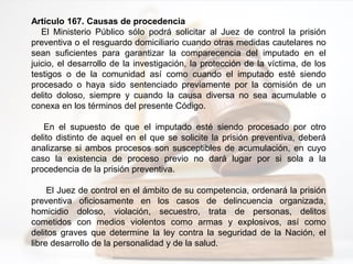 Artículo 167. Causas de procedencia
El Ministerio Público sólo podrá solicitar al Juez de control la prisión
preventiva o el resguardo domiciliario cuando otras medidas cautelares no
sean suficientes para garantizar la comparecencia del imputado en el
juicio, el desarrollo de la investigación, la protección de la víctima, de los
testigos o de la comunidad así como cuando el imputado esté siendo
procesado o haya sido sentenciado previamente por la comisión de un
delito doloso, siempre y cuando la causa diversa no sea acumulable o
conexa en los términos del presente Código.
En el supuesto de que el imputado esté siendo procesado por otro
delito distinto de aquel en el que se solicite la prisión preventiva, deberá
analizarse si ambos procesos son susceptibles de acumulación, en cuyo
caso la existencia de proceso previo no dará lugar por si sola a la
procedencia de la prisión preventiva.
El Juez de control en el ámbito de su competencia, ordenará la prisión
preventiva oficiosamente en los casos de delincuencia organizada,
homicidio doloso, violación, secuestro, trata de personas, delitos
cometidos con medios violentos como armas y explosivos, así como
delitos graves que determine la ley contra la seguridad de la Nación, el
libre desarrollo de la personalidad y de la salud.
 