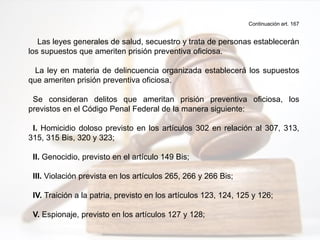 Continuación art. 167
Las leyes generales de salud, secuestro y trata de personas establecerán
los supuestos que ameriten prisión preventiva oficiosa.
La ley en materia de delincuencia organizada establecerá los supuestos
que ameriten prisión preventiva oficiosa.
Se consideran delitos que ameritan prisión preventiva oficiosa, los
previstos en el Código Penal Federal de la manera siguiente:
I. Homicidio doloso previsto en los artículos 302 en relación al 307, 313,
315, 315 Bis, 320 y 323;
II. Genocidio, previsto en el artículo 149 Bis;
III. Violación prevista en los artículos 265, 266 y 266 Bis;
IV. Traición a la patria, previsto en los artículos 123, 124, 125 y 126;
V. Espionaje, previsto en los artículos 127 y 128;
 