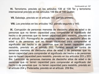 Continuación art. 167
VI. Terrorismo, previsto en los artículos 139 al 139 Ter y terrorismo
internacional previsto en los artículos 148 Bis al 148 Quáter;
VII. Sabotaje, previsto en el artículo 140, párrafo primero;
VIII. Los previstos en los artículos 142, párrafo segundo y 145;
IX. Corrupción de personas menores de dieciocho años de edad o de
personas que no tienen capacidad para comprender el significado del
hecho o de personas que no tienen capacidad para resistirlo, previsto en
el artículo 201; Pornografía de personas menores de dieciocho años de
edad o de personas que no tienen capacidad para comprender el
significado del hecho o de personas que no tienen capacidad para
resistirlo, previsto en el artículo 202; Turismo sexual en contra de
personas menores de dieciocho años de edad o de personas que no
tienen capacidad para comprender el significado del hecho o de personas
que no tienen capacidad para resistirlo, previsto en los artículos 203 y 203
Bis; Lenocinio de personas menores de dieciocho años de edad o de
personas que no tienen capacidad para comprender el significado del
hecho o de personas que no tienen capacidad para resistirlo, previsto en
el artículo 204 y Pederastia, previsto en el artículo 209 Bis;
 