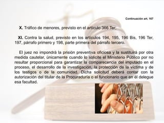 Continuación art. 167
X. Tráfico de menores, previsto en el artículo 366 Ter;
XI. Contra la salud, previsto en los artículos 194, 195, 196 Bis, 196 Ter,
197, párrafo primero y 198, parte primera del párrafo tercero.
El juez no impondrá la prisión preventiva oficiosa y la sustituirá por otra
medida cautelar, únicamente cuando lo solicite el Ministerio Público por no
resultar proporcional para garantizar la comparecencia del imputado en el
proceso, el desarrollo de la investigación, la protección de la víctima y de
los testigos o de la comunidad. Dicha solicitud deberá contar con la
autorización del titular de la Procuraduría o el funcionario que en él delegue
esa facultad.
 