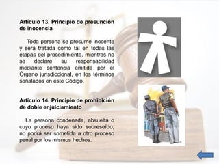 Artículo 13. Principio de presunción
de inocencia
Toda persona se presume inocente
y será tratada como tal en todas las
etapas del procedimiento, mientras no
se declare su responsabilidad
mediante sentencia emitida por el
Órgano jurisdiccional, en los términos
señalados en este Código.
Artículo 14. Principio de prohibición
de doble enjuiciamiento
La persona condenada, absuelta o
cuyo proceso haya sido sobreseído,
no podrá ser sometida a otro proceso
penal por los mismos hechos.
 