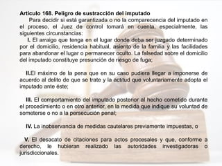 Artículo 168. Peligro de sustracción del imputado
Para decidir si está garantizada o no la comparecencia del imputado en
el proceso, el Juez de control tomará en cuenta, especialmente, las
siguientes circunstancias:
I. El arraigo que tenga en el lugar donde deba ser juzgado determinado
por el domicilio, residencia habitual, asiento de la familia y las facilidades
para abandonar el lugar o permanecer oculto. La falsedad sobre el domicilio
del imputado constituye presunción de riesgo de fuga;
II.El máximo de la pena que en su caso pudiera llegar a imponerse de
acuerdo al delito de que se trate y la actitud que voluntariamente adopta el
imputado ante éste;
III. El comportamiento del imputado posterior al hecho cometido durante
el procedimiento o en otro anterior, en la medida que indique su voluntad de
someterse o no a la persecución penal;
IV. La inobservancia de medidas cautelares previamente impuestas, o
V. El desacato de citaciones para actos procesales y que, conforme a
derecho, le hubieran realizado las autoridades investigadoras o
jurisdiccionales.
 