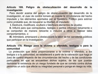 Artículo 169. Peligro de obstaculización del desarrollo de la
investigación
Para decidir acerca del peligro de obstaculización del desarrollo de la
investigación, el Juez de control tomará en cuenta la circunstancia del hecho
imputado y los elementos aportados por el Ministerio Público para estimar
como probable que, de recuperar su libertad, el imputado:
I. Destruirá, modificará, ocultará o falsificará elementos de prueba;
II. Influirá para que coimputados, testigos o peritos informen falsamente o
se comporten de manera reticente o inducirá a otros a realizar tales
comportamientos, o
III. Intimidará, amenazará u obstaculizará la labor de los servidores públicos
que participan en la investigación.
Artículo 170. Riesgo para la víctima u ofendido, testigos o para la
comunidad
La protección que deba proporcionarse a la víctima u ofendido, a los
testigos o a la comunidad, se establecerá a partir de la valoración que haga el
Juez de control respecto de las circunstancias del hecho y de las condiciones
particulares en que se encuentren dichos sujetos, de las que puedan
derivarse la existencia de un riesgo fundado de que se cometa contra dichas
personas un acto que afecte su integridad personal o ponga en riesgo su vida.
 