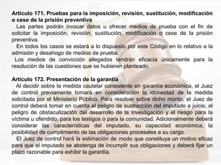Artículo 171. Pruebas para la imposición, revisión, sustitución, modificación
o cese de la prisión preventiva
Las partes podrán invocar datos u ofrecer medios de prueba con el fin de
solicitar la imposición, revisión, sustitución, modificación o cese de la prisión
preventiva.
En todos los casos se estará a lo dispuesto por este Código en lo relativo a la
admisión y desahogo de medios de prueba.
Los medios de convicción allegados tendrán eficacia únicamente para la
resolución de las cuestiones que se hubieren planteado.
Artículo 172. Presentación de la garantía
Al decidir sobre la medida cautelar consistente en garantía económica, el Juez
de control previamente tomará en consideración la idoneidad de la medida
solicitada por el Ministerio Público. Para resolver sobre dicho monto, el Juez de
control deberá tomar en cuenta el peligro de sustracción del imputado a juicio, el
peligro de obstaculización del desarrollo de la investigación y el riesgo para la
víctima u ofendido, para los testigos o para la comunidad. Adicionalmente deberá
considerar las características del imputado, su capacidad económica, la
posibilidad de cumplimiento de las obligaciones procesales a su cargo.
El Juez de control hará la estimación de modo que constituya un motivo eficaz
para que el imputado se abstenga de incumplir sus obligaciones y deberá fijar un
plazo razonable para exhibir la garantía.
 