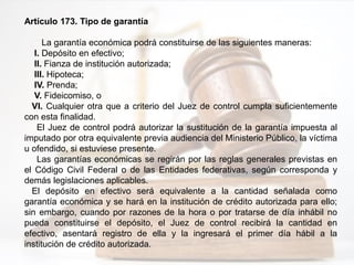 Artículo 173. Tipo de garantía
La garantía económica podrá constituirse de las siguientes maneras:
I. Depósito en efectivo;
II. Fianza de institución autorizada;
III. Hipoteca;
IV. Prenda;
V. Fideicomiso, o
VI. Cualquier otra que a criterio del Juez de control cumpla suficientemente
con esta finalidad.
El Juez de control podrá autorizar la sustitución de la garantía impuesta al
imputado por otra equivalente previa audiencia del Ministerio Público, la víctima
u ofendido, si estuviese presente.
Las garantías económicas se regirán por las reglas generales previstas en
el Código Civil Federal o de las Entidades federativas, según corresponda y
demás legislaciones aplicables.
El depósito en efectivo será equivalente a la cantidad señalada como
garantía económica y se hará en la institución de crédito autorizada para ello;
sin embargo, cuando por razones de la hora o por tratarse de día inhábil no
pueda constituirse el depósito, el Juez de control recibirá la cantidad en
efectivo, asentará registro de ella y la ingresará el primer día hábil a la
institución de crédito autorizada.
 